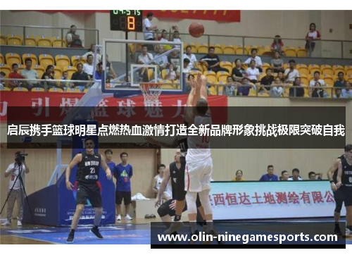 启辰携手篮球明星点燃热血激情打造全新品牌形象挑战极限突破自我
